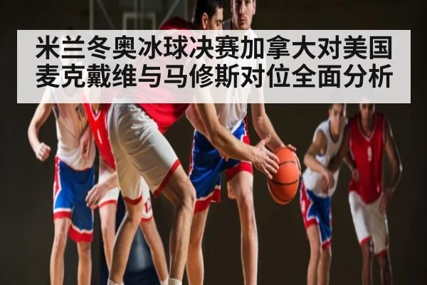 米兰冬奥冰球决赛加拿大对美国 麦克戴维与马修斯对位全面分析