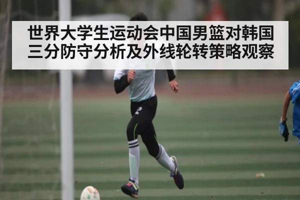 世界大学生运动会中国男篮对韩国三分防守分析及外线轮转策略观察